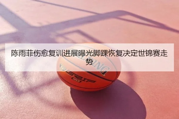 陈雨菲伤愈复训进展曝光脚踝恢复决定世锦赛走势