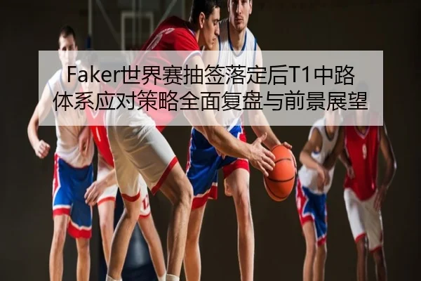 Faker世界赛抽签落定后T1中路体系应对策略全面复盘与前景展望